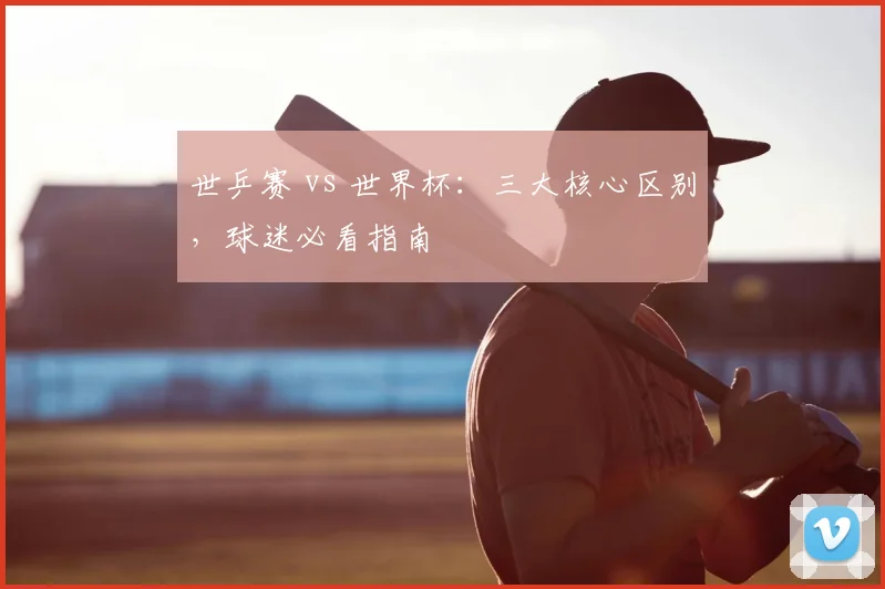 世乒赛 vs 世界杯：三大核心区别，球迷必看指南
