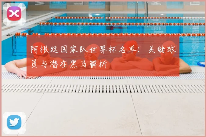 阿根廷国家队世界杯名单：关键球员与潜在黑马解析