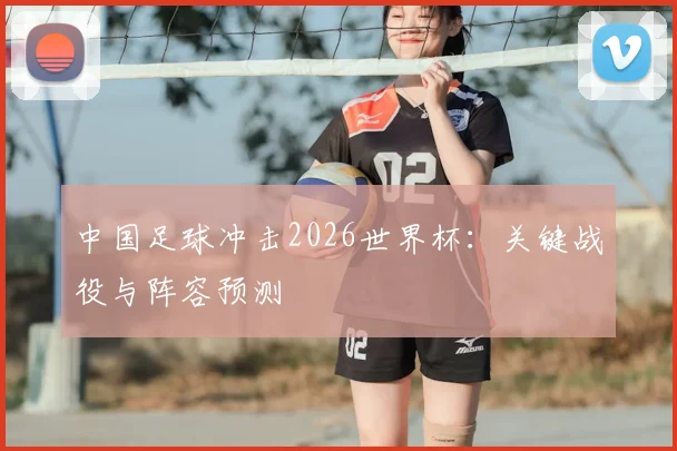 中国足球冲击2026世界杯:关键战役与阵容预测