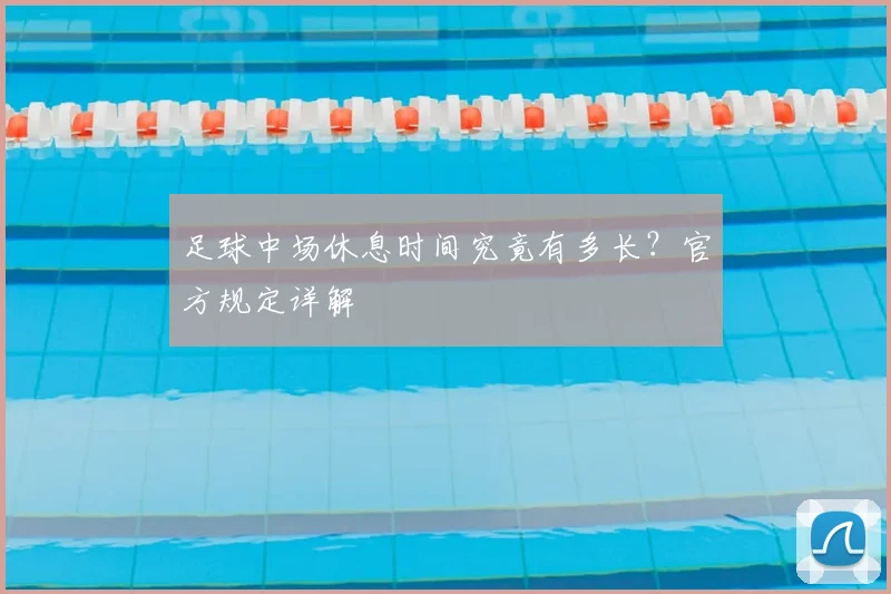 足球中场休息时间究竟有多长？官方规定详解
