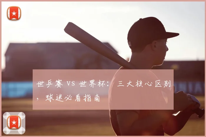 世乒赛 vs 世界杯：三大核心区别，球迷必看指南