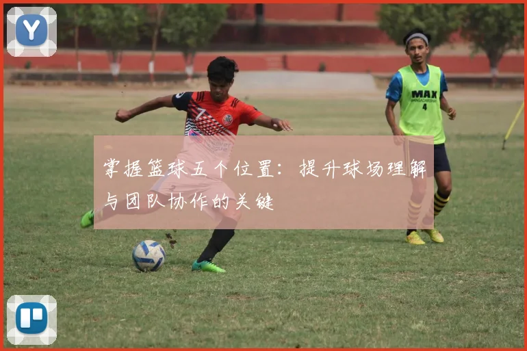 掌握篮球五个位置：提升球场理解与团队协作的关键