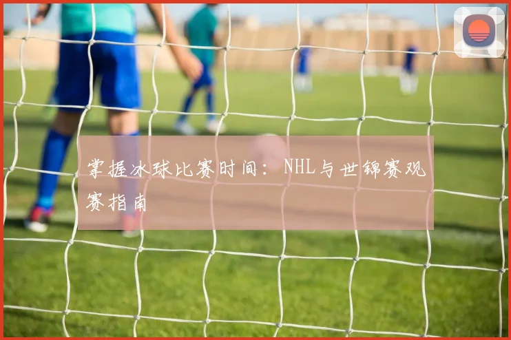掌握冰球比赛时间：NHL与世锦赛观赛指南