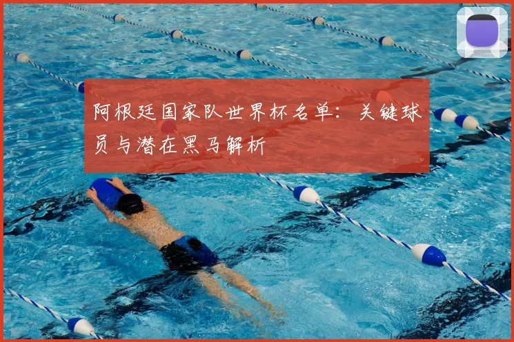 阿根廷国家队世界杯名单：关键球员与潜在黑马解析
